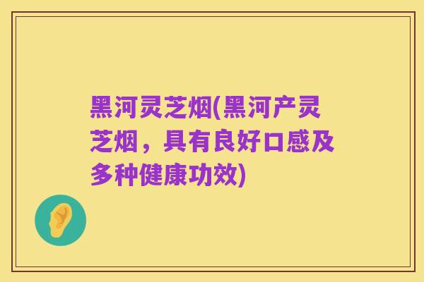 黑河灵芝烟(黑河产灵芝烟,具有良好口感及多种健康功效)