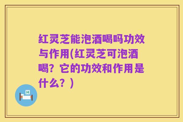 红灵芝能泡酒喝吗功效与作用(红灵芝可泡酒喝？它的功效和作用是什么？)