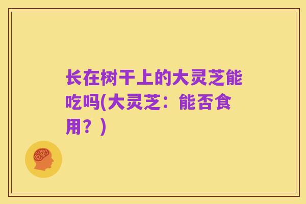 长在树干上的大灵芝能吃吗(大灵芝:能否食用?)