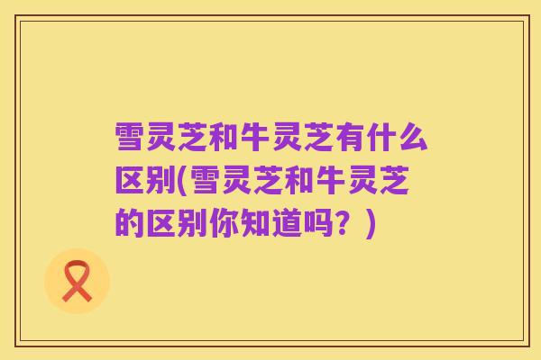 雪灵芝和牛灵芝有什么区别(雪灵芝和牛灵芝的区别你知道吗?)