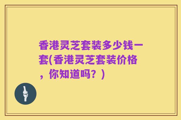 香港灵芝套装多少钱一套(香港灵芝套装价格，你知道吗？)