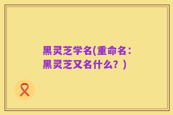 黑灵芝学名(重命名：黑灵芝又名什么？)
