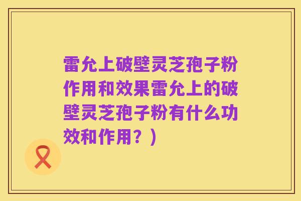 雷允上破壁灵芝孢子粉作用和效果雷允上的破壁灵芝孢子粉有什么功效和作用?)