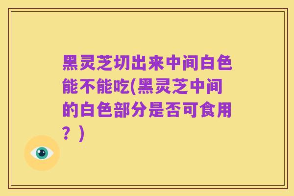 黑灵芝切出来中间白色能不能吃(黑灵芝中间的白色部分是否可食用?)