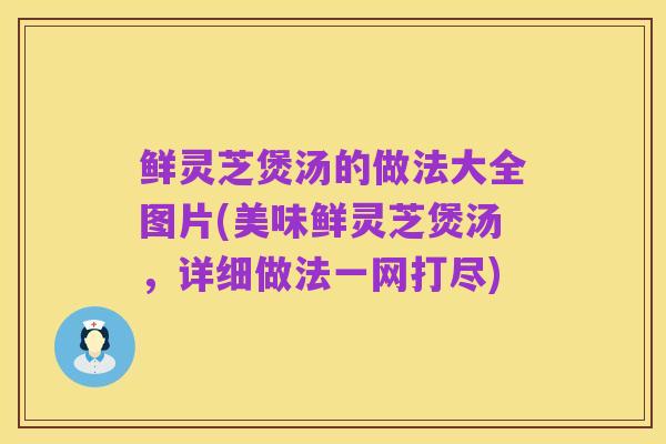 鲜灵芝煲汤的做法大全图片(美味鲜灵芝煲汤，详细做法一网打尽)