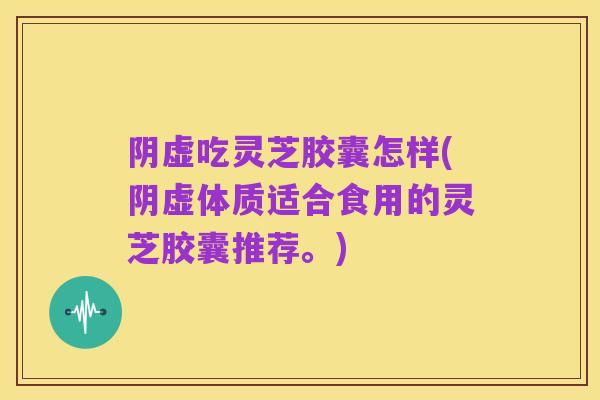 阴虚吃灵芝胶囊怎样(阴虚体质适合食用的灵芝胶囊推荐。)