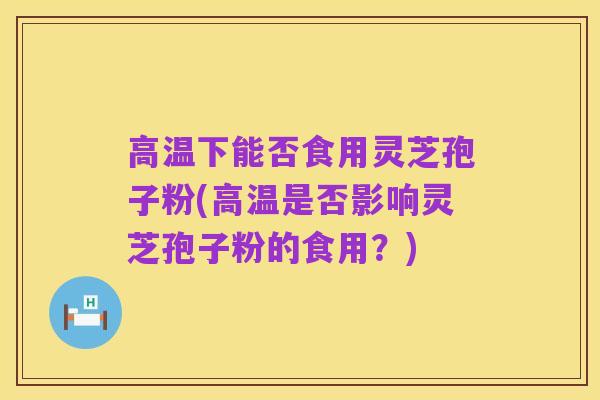 高温下能否食用灵芝孢子粉(高温是否影响灵芝孢子粉的食用？)