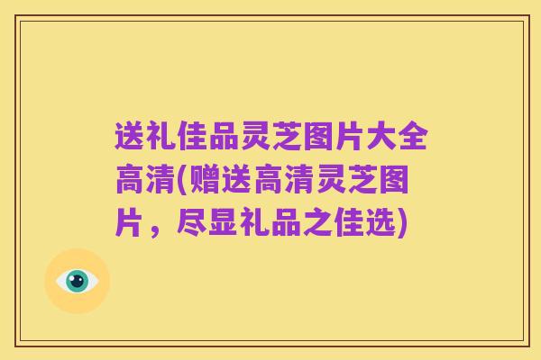 送礼佳品灵芝图片大全高清(赠送高清灵芝图片,尽显礼品之佳选)