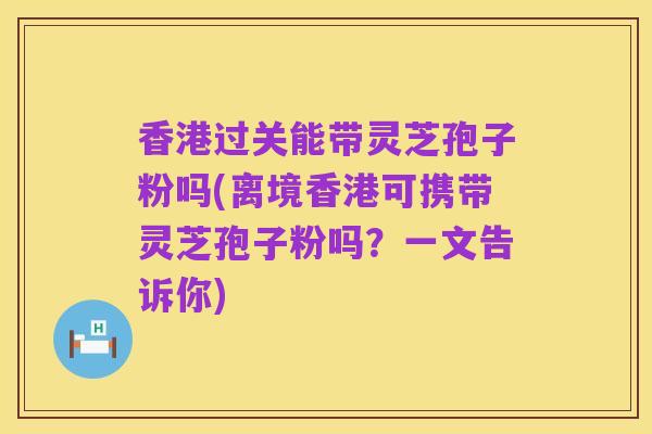 香港过关能带灵芝孢子粉吗(离境香港可携带灵芝孢子粉吗?一文告诉你)