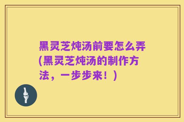 黑灵芝炖汤前要怎么弄(黑灵芝炖汤的制作方法，一步步来！)