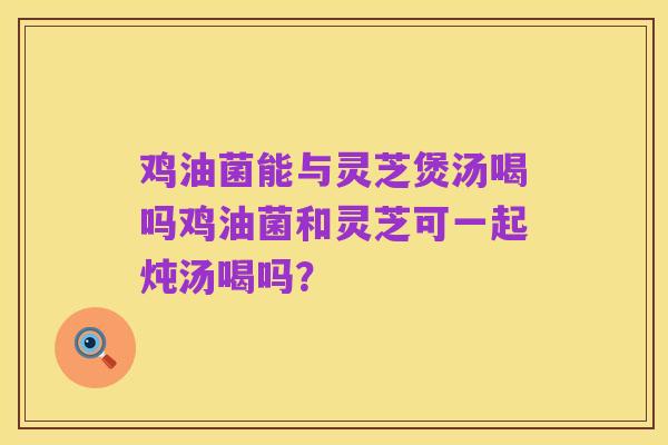 鸡油菌能与灵芝煲汤喝吗鸡油菌和灵芝可一起炖汤喝吗?
