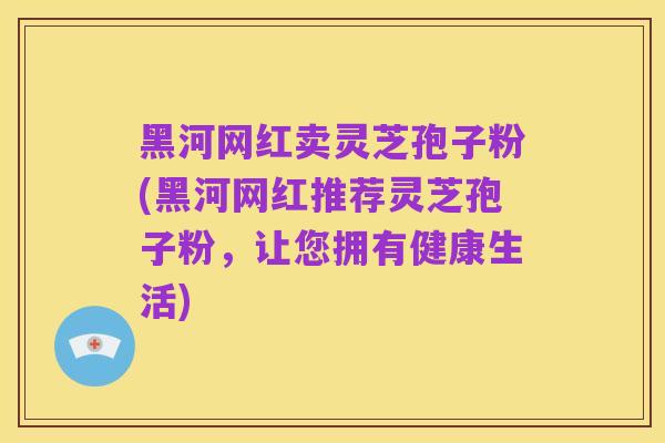黑河网红卖灵芝孢子粉(黑河网红推荐灵芝孢子粉,让您拥有健康生活)