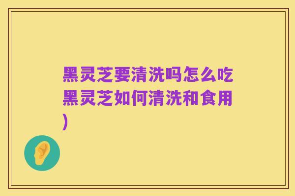 黑灵芝要清洗吗怎么吃黑灵芝如何清洗和食用)
