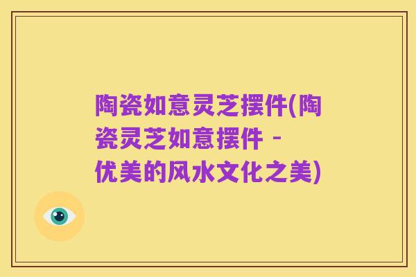 陶瓷如意灵芝摆件(陶瓷灵芝如意摆件 - 优美的风水文化之美)