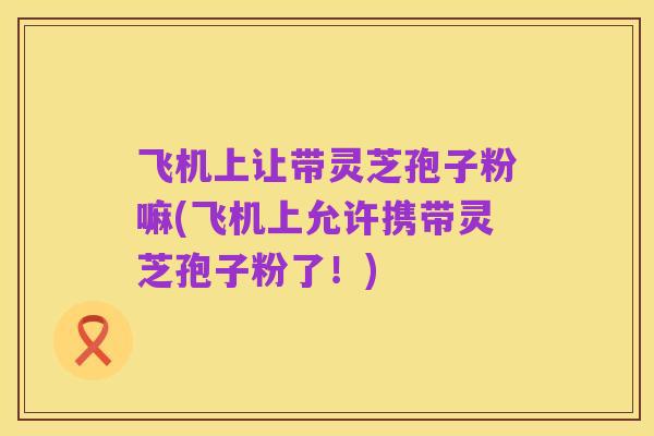 飞机上让带灵芝孢子粉嘛(飞机上允许携带灵芝孢子粉了!)