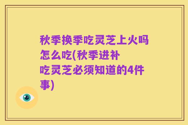 秋季换季吃灵芝上火吗怎么吃(秋季进补 吃灵芝必须知道的4件事)