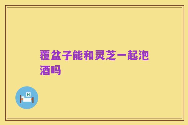 覆盆子能和灵芝一起泡酒吗