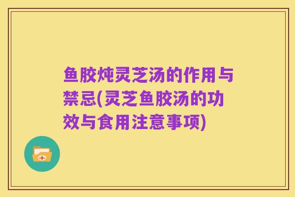 鱼胶炖灵芝汤的作用与禁忌(灵芝鱼胶汤的功效与食用注意事项)