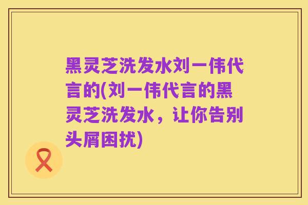 黑灵芝洗发水刘一伟代言的(刘一伟代言的黑灵芝洗发水,让你告别头屑困扰)