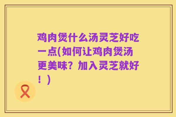 鸡肉煲什么汤灵芝好吃一点(如何让鸡肉煲汤更美味?加入灵芝就好!)