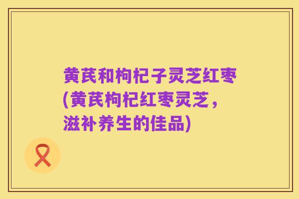 黄芪和枸杞子灵芝红枣(黄芪枸杞红枣灵芝,滋补养生的佳品)