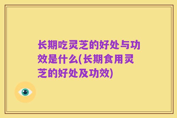 长期吃灵芝的好处与功效是什么(长期食用灵芝的好处及功效)