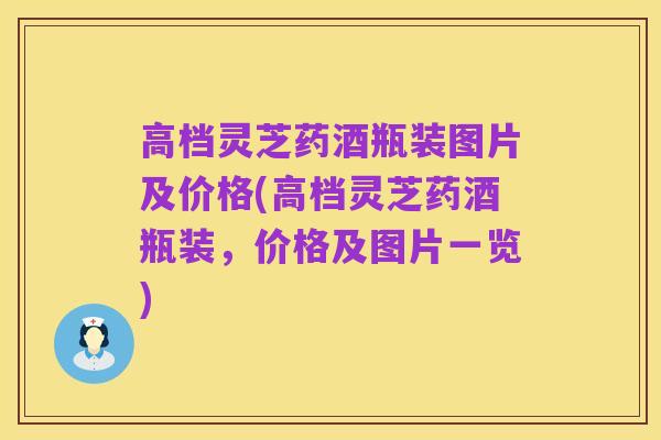 高档灵芝药酒瓶装图片及价格(高档灵芝药酒瓶装，价格及图片一览)