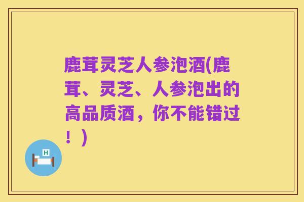 鹿茸灵芝人参泡酒(鹿茸、灵芝、人参泡出的高品质酒,你不能错过!)