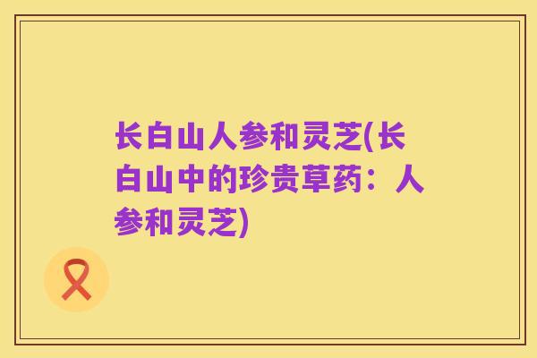 长白山人参和灵芝(长白山中的珍贵草药:人参和灵芝)