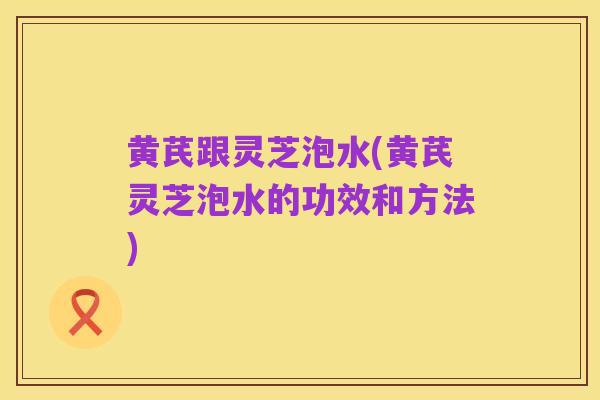 黄芪跟灵芝泡水(黄芪灵芝泡水的功效和方法)