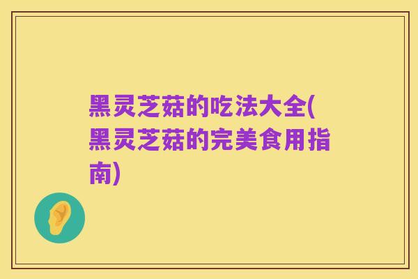 黑灵芝菇的吃法大全(黑灵芝菇的完美食用指南)