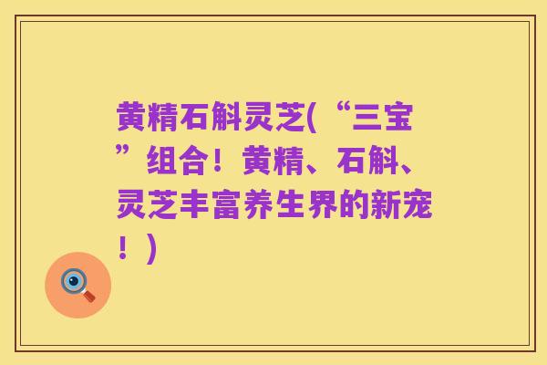 黄精石斛灵芝(“三宝”组合!黄精、石斛、灵芝丰富养生界的新宠!)