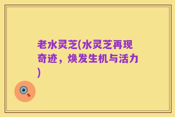 老水灵芝(水灵芝再现奇迹,焕发生机与活力)