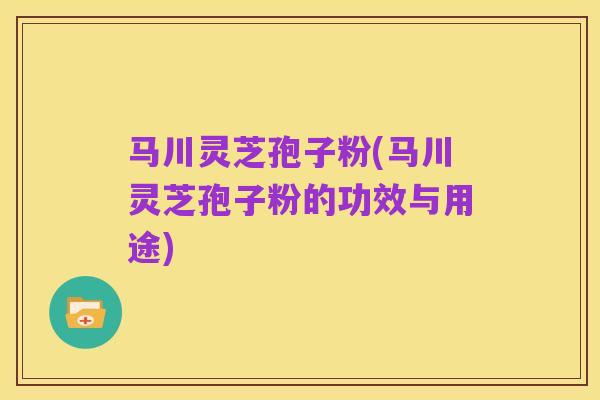 马川灵芝孢子粉(马川灵芝孢子粉的功效与用途)