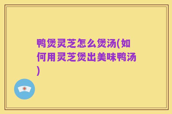 鸭煲灵芝怎么煲汤(如何用灵芝煲出美味鸭汤)