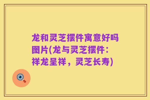 龙和灵芝摆件寓意好吗图片(龙与灵芝摆件:祥龙呈祥,灵芝长寿)