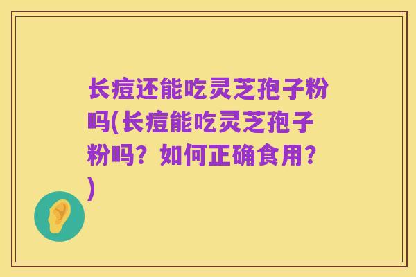 长痘还能吃灵芝孢子粉吗(长痘能吃灵芝孢子粉吗?如何正确食用?)