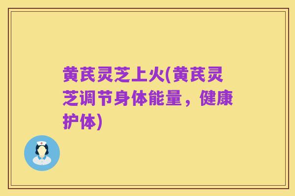 黄芪灵芝上火(黄芪灵芝调节身体能量,健康护体)