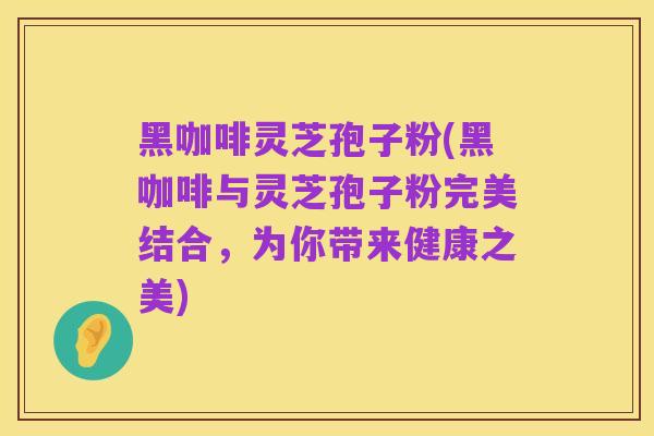 黑咖啡灵芝孢子粉(黑咖啡与灵芝孢子粉完美结合,为你带来健康之美)