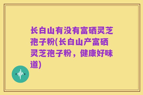 长白山有没有富硒灵芝孢子粉(长白山产富硒灵芝孢子粉，健康好味道)