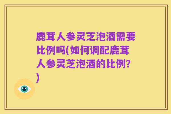 鹿茸人参灵芝泡酒需要比例吗(如何调配鹿茸人参灵芝泡酒的比例?)