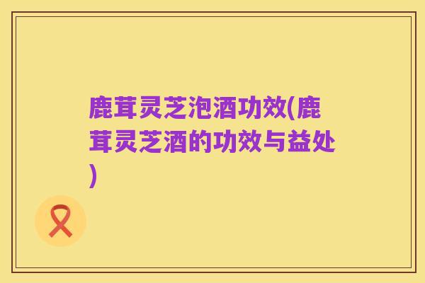 鹿茸灵芝泡酒功效(鹿茸灵芝酒的功效与益处)