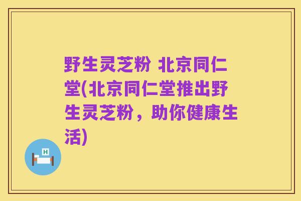野生灵芝粉 北京同仁堂(北京同仁堂推出野生灵芝粉，助你健康生活)