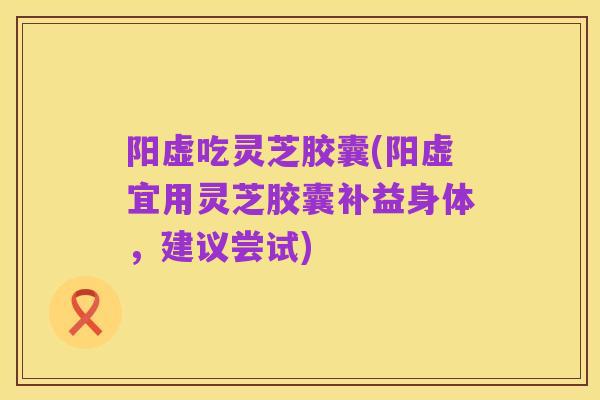 阳虚吃灵芝胶囊(阳虚宜用灵芝胶囊补益身体，建议尝试)