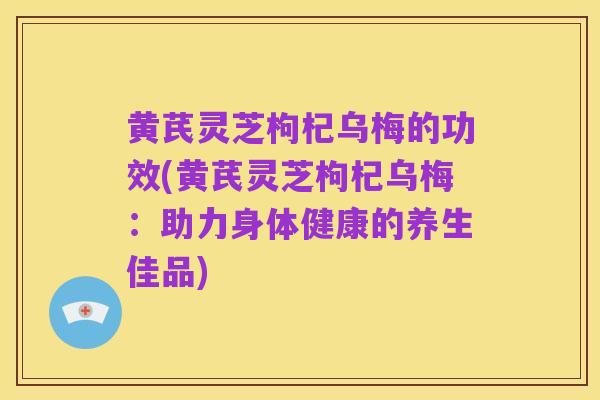黄芪灵芝枸杞乌梅的功效(黄芪灵芝枸杞乌梅:助力身体健康的养生佳品)