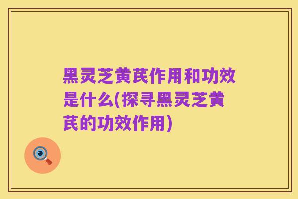 黑灵芝黄芪作用和功效是什么(探寻黑灵芝黄芪的功效作用)