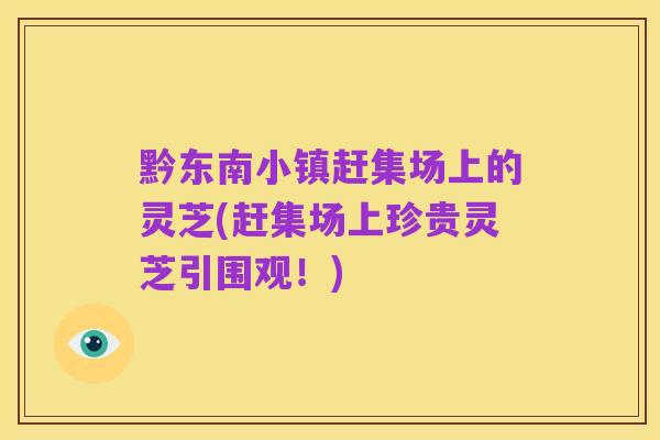 黔东南小镇赶集场上的灵芝(赶集场上珍贵灵芝引围观!)