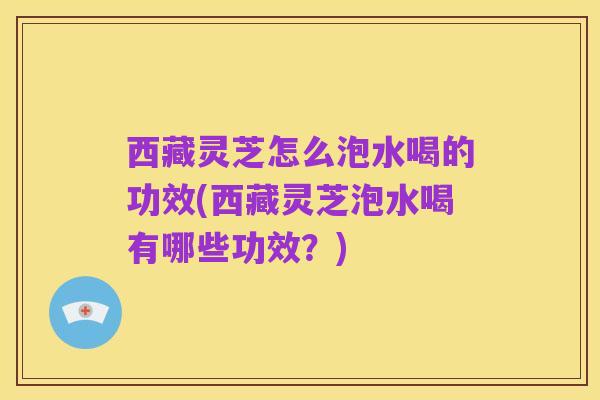 西藏灵芝怎么泡水喝的功效(西藏灵芝泡水喝有哪些功效?)