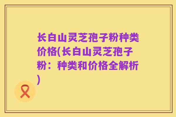 长白山灵芝孢子粉种类价格(长白山灵芝孢子粉:种类和价格全解析)