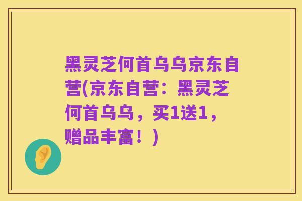 黑灵芝何首乌乌京东自营(京东自营：黑灵芝何首乌乌，买1送1，赠品丰富！)
